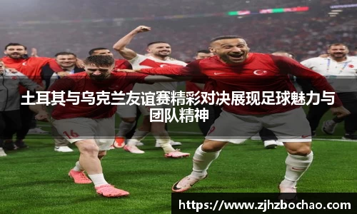 土耳其与乌克兰友谊赛精彩对决展现足球魅力与团队精神